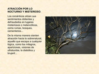 ATRACCIÓN POR LO
NOCTURNO Y MISTERIOSO.
Los románticos sitúan sus
sentimientos dolientes y
defraudados en lugares
misteriosos o melancólicos,
como ruinas, bosques,
cementerios...
De la misma manera sienten
atracción hacia lo sobrenatural,
aquello que escapa a cualquier
lógica, como los milagros,
apariciones, visiones de
ultratumba, lo diabólico y
brujeril...
 