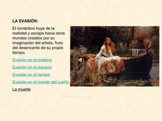 LA EVASIÓN:
El romántico huye de la
realidad y escapa hacia otros
mundos creados por su
imaginación del artista, fruto
del desencanto de su propio
tiempo.
Evasión en el misterio
Evasión en el espacio
Evasión en el tiempo
Evasión en el mundo del sueño
La muerte
 