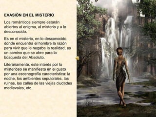 EVASIÓN EN EL MISTERIO
Los románticos siempre estarán
abiertos al enigma, al misterio y a lo
desconocido.
Es en el misterio, en lo desconocido,
donde encuentra el hombre la razón
para vivir que le negaba la realidad, es
un camino que se abre para la
búsqueda del Absoluto.
Literariamente, este interés por lo
misterioso se manifiesta en el gusto
por una escenografía característica: la
noche, los ambientes sepulcrales, las
ruinas, las calles de las viejas ciudades
medievales, etc...
 