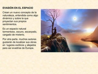 EVASIÓN EN EL ESPACIO
Crean un nuevo concepto de la
naturaleza, entendida como algo
dinámico y sobre la que
proyectan sus propios
sentimientos.
Es un espacio natural
tormentoso, oscuro, escarpado,
cargado de misterio.
Por otra parte, muchos autores
gustarán de localizar sus obras
en lugares exóticos y alejados
para así evadirse de Europa.
 