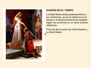 EVASIÓN EN EL TIEMPO
La Edad Media atrajo poderosamente a
los románticos, ya que la distancia en el
tiempo y el desconocimiento de aquellos
siglos, los envolvían en un cierto encanto
misterioso.
Fruto de ello se pone de moda España y
su Edad Media
 