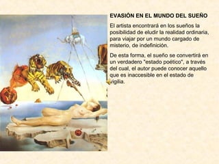 EVASIÓN EN EL MUNDO DEL SUEÑO
El artista encontrará en los sueños la
posibilidad de eludir la realidad ordinaria,
para viajar por un mundo cargado de
misterio, de indefinición.
De esta forma, el sueño se convertirá en
un verdadero "estado poético", a través
del cual, el autor puede conocer aquello
que es inaccesible en el estado de
vigilia.
 