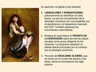 Su aparición va ligada a tres factores:

1. LIBERALISMO Y ROMANTICISMO
   prácticamente se identifican en esta
   época, ya que los componentes de la
   ideología romántica son incompatibles con
   el absolutismo o el despotismo ilustrado
   del XVIII. También aparecen los
   movimientos nacionalistas.

2. Destaca en esta época el TRIUNFO DE
   LA BURGUESÍA sobre las demás clases
   sociales como grupo dirigente de las
   naciones. La burguesía adoptará un
   talante liberal provocado por el contacto
   con la ideología romántica.

3. Procede del IDEALISMO ALEMÁN, que
   se centra en el mundo del espíritu y las
   ideas, frente al racionalismo del siglo
   anterior.
 