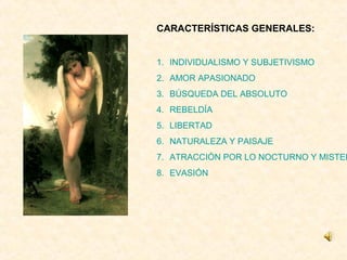 CARACTERÍSTICAS GENERALES:


1. INDIVIDUALISMO Y SUBJETIVISMO
2. AMOR APASIONADO
3. BÚSQUEDA DEL ABSOLUTO
4. REBELDÍA
5. LIBERTAD
6. NATURALEZA Y PAISAJE
7. ATRACCIÓN POR LO NOCTURNO Y MISTER
8. EVASIÓN
 
