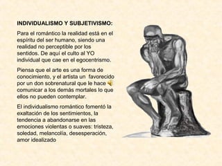 INDIVIDUALISMO Y SUBJETIVISMO:
Para el romántico la realidad está en el
espíritu del ser humano, siendo una
realidad no perceptible por los
sentidos. De aquí el culto al YO
individual que cae en el egocentrismo.
Piensa que el arte es una forma de
conocimiento, y el artista un favorecido
por un don sobrenatural que le hace
comunicar a los demás mortales lo que
ellos no pueden contemplar.
El individualismo romántico fomentó la
exaltación de los sentimientos, la
tendencia a abandonarse en las
emociones violentas o suaves: tristeza,
soledad, melancolía, desesperación,
amor idealizado
 