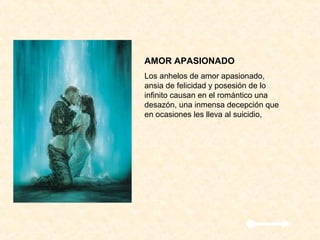 AMOR APASIONADO
Los anhelos de amor apasionado,
ansia de felicidad y posesión de lo
infinito causan en el romántico una
desazón, una inmensa decepción que
en ocasiones les lleva al suicidio,
 