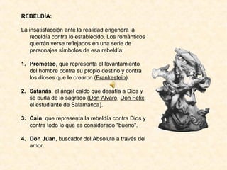 REBELDÍA:

La insatisfacción ante la realidad engendra la
    rebeldía contra lo establecido. Los románticos
    querrán verse reflejados en una serie de
    personajes símbolos de esa rebeldía:

1. Prometeo, que representa el levantamiento
   del hombre contra su propio destino y contra
   los dioses que le crearon (Frankestein).

2. Satanás, el ángel caído que desafía a Dios y
   se burla de lo sagrado (Don Alvaro, Don Félix
   el estudiante de Salamanca).

3. Caín, que representa la rebeldía contra Dios y
   contra todo lo que es considerado "bueno".

4. Don Juan, buscador del Absoluto a través del
   amor.
 