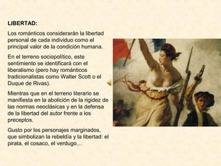 LIBERTAD:
Los románticos considerarán la libertad
personal de cada individuo como el
principal valor de la condición humana.
En el terreno sociopolítico, este
sentimiento se identificará con el
liberalismo (pero hay románticos
tradicionalistas como Walter Scott o el
Duque de Rivas).
Mientras que en el terreno literario se
manifiesta en la abolición de la rigidez de
las normas neoclásicas y en la defensa
de la libertad del autor frente a los
preceptos.
Gusto por los personajes marginados,
que simbolizan la rebeldía y la libertad: el
pirata, el cosaco, el verdugo…
 