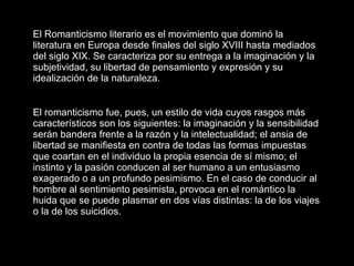El Romanticismo literario es el movimiento que dominó la literatura en Europa desde finales del siglo XVIII hasta mediados del siglo XIX. Se caracteriza por su entrega a la imaginación y la subjetividad, su libertad de pensamiento y expresión y su idealización de la naturaleza.   El romanticismo fue, pues, un estilo de vida cuyos rasgos más característicos son los siguientes: la imaginación y la sensibilidad serán bandera frente a la razón y la intelectualidad; el ansia de libertad se manifiesta en contra de todas las formas impuestas que coartan en el individuo la propia esencia de sí mismo; el instinto y la pasión conducen al ser humano a un entusiasmo exagerado o a un profundo pesimismo. En el caso de conducir al hombre al sentimiento pesimista, provoca en el romántico la huida que se puede plasmar en dos vías distintas: la de los viajes o la de los suicidios.  