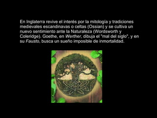 En Inglaterra revive el interés por la mitología y tradiciones medievales escandinavas o celtas (Ossian) y se cultiva un nuevo sentimiento ante la Naturaleza (Wordsworth y Coleridge). Goethe, en  Werther , dibuja el "mal del siglo", y en su  Fausto , busca un sueño imposible de inmortalidad.       