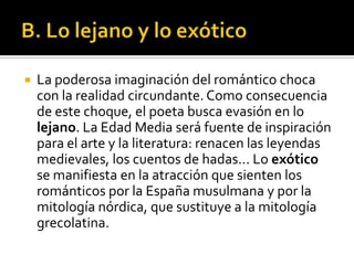    La poderosa imaginación del romántico choca
    con la realidad circundante. Como consecuencia
    de este choque, el poeta busca evasión en lo
    lejano. La Edad Media será fuente de inspiración
    para el arte y la literatura: renacen las leyendas
    medievales, los cuentos de hadas... Lo exótico
    se manifiesta en la atracción que sienten los
    románticos por la España musulmana y por la
    mitología nórdica, que sustituye a la mitología
    grecolatina.
 