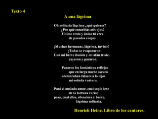 Texto 4 A una lágrima Oh solitaria lágrima ¿qué quieres?    ¿Por qué enturbias mis ojos?  Último resto y único tú eres    de pasados enojos.    ¡Muchas hermanas, lágrima, tuviste!    ¡Todas se evaporaron!  Con mi breve ilusión y mi afán triste,    cayeron y pasaron.    Pasaron los fantásticos reflejos    que en larga noche oscura  alumbraban falaces a lo lejos    mi soñada ventura.    Pasó el ansiado amor, cual soplo leve    de la fortuna varia:  pasa, cual ellos, silenciosa y breve,    lágrima solitaria. Henrich Heine. Libro de los cantares. 