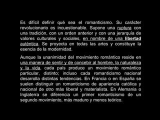 Es difícil definir qué sea el romanticismo. Su carácter revolucionario es incuestionable. Supone una  ruptura  con una tradición, con un orden anterior y con una jerarquía de valores culturales y sociales,  en nombre de una  libertad  auténtica . Se proyecta en todas las artes y constituye la esencia de la modernidad.  Aunque la unanimidad del movimiento romántico reside en  una manera de sentir y de concebir al hombre, la naturaleza y la vida , cada país produce un movimiento romántico particular, distinto; incluso cada romanticismo nacional desarrolla distintas tendencias. En Francia o en España se suelen distinguir un romanticismo de apariencia católica y nacional de otro más liberal y materialista. En Alemania o Inglaterra se diferencia un primer romanticismo de un segundo movimiento, más maduro y menos teórico.  