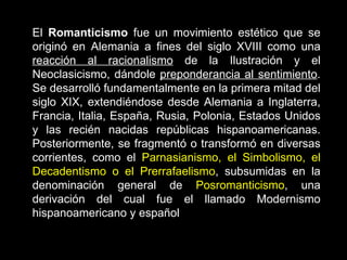 El  Romanticismo  fue un movimiento estético que se originó en Alemania a fines del siglo XVIII como una  reacción al racionalismo  de la Ilustración y el Neoclasicismo, dándole  preponderancia al sentimiento . Se desarrolló fundamentalmente en la primera mitad del siglo XIX, extendiéndose desde Alemania a Inglaterra, Francia, Italia, España, Rusia, Polonia, Estados Unidos y las recién nacidas repúblicas hispanoamericanas. Posteriormente, se fragmentó o transformó en diversas corrientes, como el  Parnasianismo, el Simbolismo, el Decadentismo o el Prerrafaelismo , subsumidas en la denominación general de  Posromanticismo , una derivación del cual fue el llamado Modernismo hispanoamericano y español   