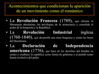 Acontecimientos que condicionan la aparición de un movimiento como el romántico La  Revolución Francesa  (1789),  que elimina la Monarquía absolutista, los privilegios de la aristocracia y consolida el poder de la burguesía y la República. La  Revolución Industrial  inglesa (1760-1840),  que desarrolla una clase burguesa y sienta las bases del liberalismo. La   Declaración de Independencia americana  (1776),  que hace de los derechos del hombre su centro y establece la república como forma de gobierno y al pueblo como fuente exclusiva del poder. 