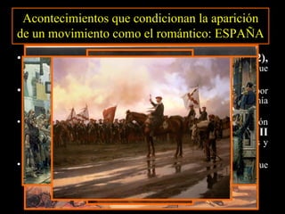 La Guerra de la Independencia (1808-1812),  levantamiento popular contra la invasión napoleónica, que supuso la exaltación de la heroicidad y el patriotismo. La Constitución de Cádiz (1812),  que consagra por primera vez las ideas de democracia, libertad y soberanía popular. La alternancia de periodos de libertad y de represión absolutista durante el  reinado de Fernando VII  (1814-1833), represión que acarrea actividades clandestinas y la persecución y exilio de los liberales. Las  guerras carlistas , a la muerte de Fernando VII, en que se enfrentan la ideología liberal y la tradicionalista. Acontecimientos que condicionan la aparición de un movimiento como el romántico: ESPAÑA 