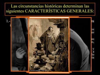 Las circunstancias históricas determinan las siguientes CARACTERÍSTICAS GENERALES: 1.-  Ansia de  LIBERTAD . Libertad en todos los aspectos (individual y creativa): La individual se refleja en el predominio de los  SENTIMIENTOS  frente a la razón, y en el rechazo de las normas sociales y morales.  Ello lleva a los románticos a crear protagonistas  REBELDES y MARGINADOS : piratas, mendigos, aventureros, seductores descreídos… La creativa supone el abandono de la intención didáctica y el  rechazo de las normas rígidas del Neoclasicismo : no a la regla de las tres unidades, mezcla de lo trágico con lo cómico, lo bello y lo feo, la prosa y el verso, la lengua culta y la vulgar, los versos de distinta medida… 
