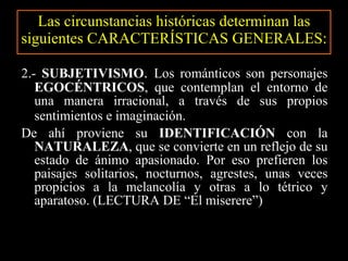 Las circunstancias históricas determinan las siguientes CARACTERÍSTICAS GENERALES: 2.-  SUBJETIVISMO .  Los románticos son personajes  EGOCÉNTRICOS , que contemplan el entorno de una manera irracional, a través de sus propios sentimientos e imaginación.   De ahí proviene su  IDENTIFICACIÓN  con la  NATURALEZA , que se convierte en un reflejo de su estado de ánimo apasionado. Por eso prefieren los paisajes solitarios, nocturnos, agrestes, unas veces propicios a la melancolía y otras a lo tétrico y aparatoso. (LECTURA DE “El miserere”) 