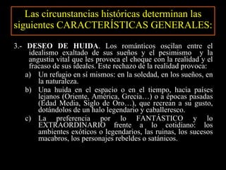 Las circunstancias históricas determinan las siguientes CARACTERÍSTICAS GENERALES: 3.-  DESEO DE HUIDA . Los románticos oscilan entre el idealismo exaltado de sus sueños y el pesimismo  y la angustia vital que les provoca el choque con la realidad y el fracaso de sus ideales. Este rechazo de la realidad provoca: Un refugio en sí mismos: en la soledad, en los sueños, en la naturaleza. Una huida en el espacio o en el tiempo, hacia países lejanos (Oriente, América, Grecia…) o a épocas pasadas (Edad Media, Siglo de Oro…), que recrean a su gusto, dotándolos de un halo legendario y caballeresco. La preferencia por lo FANTÁSTICO y lo EXTRAORDINARIO frente a lo cotidiano: los ambientes exóticos o legendarios, las ruinas, los sucesos macabros, los personajes rebeldes o satánicos. 