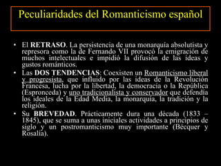 Peculiaridades del Romanticismo español El  RETRASO . La persistencia de una monarquía absolutista y represora como la de Fernando VII provocó la emigración de muchos intelectuales e impidió la difusión de las ideas y gustos románticos. Las  DOS TENDENCIAS : Coexisten un  Romanticismo liberal y progresista , que influido por las ideas de la Revolución Francesa, lucha por la libertad, la democracia o la República (Espronceda) y  uno tradicionalista y conservador  que defendía los ideales de la Edad Media, la monarquía, la tradición y la religión. Su  BREVEDAD . Prácticamente dura una década (1833 – 1845), que se suma a unas iniciales actividades a principios de siglo y un postromanticismo muy importante (Bécquer y Rosalía). 