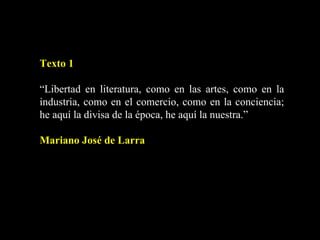 Texto 1 “ Libertad en literatura, como en las artes, como en la industria, como en el comercio, como en la conciencia; he aquí la divisa de la época, he aquí la nuestra.” Mariano José de Larra 