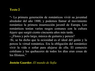 Texto 2 “ - La primera generación de románticos vivió su juventud alrededor del año 1800, y podemos llamar al movimiento romántico la primera insurrección juvenil de Europa. Los románticos tenían varios rasgos comunes con la cultura  hippie  que surgió ciento cincuenta años más tarde. - ¿Flores y pelo largo, música de guitarra y pereza? Sí, se ha dicho que la ociosidad es el ideal del genio y la pereza la virtud romántica. Era la obligación del romántico vivir la vida o soñar para alejarse de ella. El comercio cotidiano y los quehaceres de todos los días eran cosas de los filisteos.” Jostein Gaarder.  El mundo de Sofía 