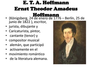 E. T. A. Hoffmann
Ernst Theodor Amadeus
Hoffmann
• (Königsberg, 24 de enero de 1776 – Berlín, 25 de
junio de 1822 ), escritor,
• jurista, dibujante y
• Caricaturista, pintor,
• cantante (tenor) y
• compositor musical
• alemán, que participó
• activamente en el
• movimiento romántico
• de la literatura alemana.
 