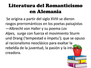 Literatura del Romanticismo
en Alemania
Se origina a partir del siglo XVIII se dieron
rasgos prerrománticos en los poetas paisajistas
—Albrecht von Haller y su poema Los
Alpes, surge con fuerza el movimiento Sturm
und Drang ('tempestad e ímpetu'); que se opuso
al racionalismo neoclásico para exaltar la
rebeldía de la juventud, la pasión y la intuición
creadora.
 