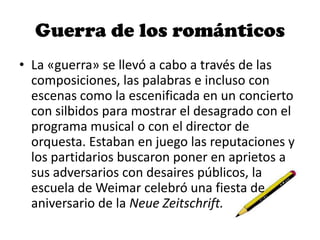 Guerra de los románticos
• La «guerra» se llevó a cabo a través de las
composiciones, las palabras e incluso con
escenas como la escenificada en un concierto
con silbidos para mostrar el desagrado con el
programa musical o con el director de
orquesta. Estaban en juego las reputaciones y
los partidarios buscaron poner en aprietos a
sus adversarios con desaires públicos, la
escuela de Weimar celebró una fiesta de
aniversario de la Neue Zeitschrift.
 