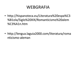 WEBGRAFIA
• http://hispanoteca.eu/Literatura%20espa%C3
%B1ola/Siglo%20XIX/Romanticismo%20alem
%C3%A1n.htm
• http://lengua.laguia2000.com/literatura/roma
nticismo-aleman
 