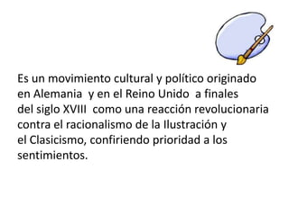Es un movimiento cultural y político originado
en Alemania y en el Reino Unido a finales
del siglo XVIII como una reacción revolucionaria
contra el racionalismo de la Ilustración y
el Clasicismo, confiriendo prioridad a los
sentimientos.
 