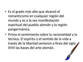 • Es el grado más alto que alcanzó el
romanticismo en cualquier región del
mundo y es a la vez manifestación
espiritual del pueblo alemán y la región
pangermánica.
• Prima el sentimiento sobre la racionalidad y la
técnica. El espíritu y el sentido de la vida a
través de la libertad sentaron a fines del siglo
XVIII las bases del arte alemán.
 