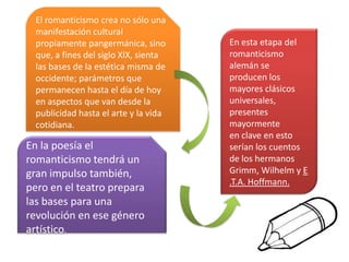 El romanticismo crea no sólo una
manifestación cultural
propiamente pangermánica, sino
que, a fines del siglo XIX, sienta
las bases de la estética misma de
occidente; parámetros que
permanecen hasta el día de hoy
en aspectos que van desde la
publicidad hasta el arte y la vida
cotidiana.
En la poesía el
romanticismo tendrá un
gran impulso también,
pero en el teatro prepara
las bases para una
revolución en ese género
artístico.
En esta etapa del
romanticismo
alemán se
producen los
mayores clásicos
universales,
presentes
mayormente
en clave en esto
serían los cuentos
de los hermanos
Grimm, Wilhelm y E
.T.A. Hoffmann.
 