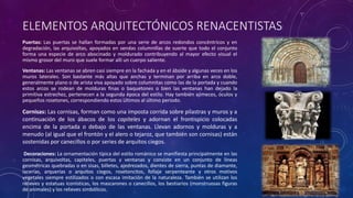 ELEMENTOS ARQUITECTÓNICOS RENACENTISTAS
Puertas: Las puertas se hallan formadas por una serie de arcos redondos concéntricos y en
degradación, las arquivoltas, apoyados en sendas columnillas de suerte que todo el conjunto
forma una especie de arco abocinado y moldurado contribuyendo al mayor efecto visual el
mismo grosor del muro que suele formar allí un cuerpo saliente.
Ventanas: Las ventanas se abren casi siempre en la fachada y en el ábside y algunas veces en los
muros laterales. Son bastante más altas que anchas y terminan por arriba en arco doble,
generalmente plano o de arista viva apoyado sobre columnitas como las de la portada y cuando
estos arcos se rodean de molduras finas o baquetones o bien las ventanas han dejado la
primitiva estrechez, pertenecen a la segunda época del estilo. Hay también ajimeces, óculos y
pequeños rosetones, correspondiendo estos últimos al último periodo.
Cornisas: Las cornisas, forman como una imposta corrida sobre pilastras y muros y a
continuación de los ábacos de los capiteles y adornan el frontispicio colocadas
encima de la portada o debajo de las ventanas. Llevan adornos y molduras y a
menudo (al igual que el frontón y el alero o tejaroz, que también son cornisas) están
sostenidas por canecillos o por series de arquitos ciegos.
Decoraciones: La ornamentación típica del estilo románico se manifiesta principalmente en las
cornisas, arquivoltas, capiteles, puertas y ventanas y consiste en un conjunto de líneas
geométricas quebradas o en sisas, billetes, ajedrezados, dientes de sierra, puntas de diamante,
lacerías, arquerías o arquitos ciegos, rosetoncitos, follaje serpenteante y otros motivos
vegetales siempre estilizados o con escasa imitación de la naturaleza. También se utilizan los
relieves y estatuas iconísticas, los mascarones o canecillos, los bestiarios (monstruosas figuras
de animales) y los relieves simbólicos.
 