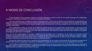 A MODO DE CONCLUSIÓN
El Arte Románico nos ha permitido realizar un recorrido intelectual y cultural a través de una amplia cronología de la Edad Media
analizando la arquitectura, la escultura y la pintura de las iglesias de la época.
Esos tres elementos dan la medida de todo el entramado social y artístico de los hombres que las soñaron, las promovieron, las
pagaron, las hicieron y las habitaron. Porque no sólo se trataba de estructuras y de decoración, si no de una forma de entender el universo,
la religión y la relación entre los hombres, siempre dirigida y promocionada por las enseñanzas evangélicas que de sus formas de construir
y decorar se derivaban.
Esta manifestación artística es uno de los símbolos de nuestro tiempo. Por eso quiere este cronista finalizar su relato del mundo
románico medieval con una realidad artística que se construyó para la eternidad por todas esas clases sociales que el obispo Adalberón de
Laon había avanzado: bellatores, oratores, pero sobre todo de laboratores. Me refiero a la mayor joya del mundo románico, a la catedral
de Santiago que ofrecemos en la fotografía.
Lleva casi mil años contemplando las virtudes y defectos de las sociedades que le sucedieron, de las ansias y las oraciones de sus
peregrinos, de las intrigas políticas o eclesiásticas de los poderosos que dominaron su construcción y de las peleas para ejercer el poder
temporal y eclesiástico. Las del obispo Diego Peláez, de Alfonso VI, del arzobispo Gelmírez, de doña Urraca, de nobles, infantes y clérigos
que hasta el día de hoy se sirvieron de ella para ejercer su poder en la tierra.
De todo ello informa la historia de su existencia, de su arquitectura, de su escultura, de su pintura, de los hombres que bajo ella se
afanaron para construir sus bóvedas y representar con símbolos un mundo que no podían concretar con las realidades del momento.
Con la belleza y la perdurabilidad de su estructura y la placidez de su visión nos retiramos de la historia medieval para continuar el
paseo por nuestra mundana vida moderna, habiendo comprendido la perenne fragilidad del ser humano. Como decía Bertrand Russel: la
vida del hombre ha variado muy poco desde el año cero.
 