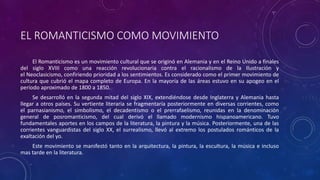 EL ROMANTICISMO COMO MOVIMIENTO
El Romanticismo es un movimiento cultural que se originó en Alemania y en el Reino Unido a finales
del siglo XVIII como una reacción revolucionaria contra el racionalismo de la Ilustración y
el Neoclasicismo, confiriendo prioridad a los sentimientos. Es considerado como el primer movimiento de
cultura que cubrió el mapa completo de Europa. En la mayoría de las áreas estuvo en su apogeo en el
período aproximado de 1800 a 1850.
Se desarrolló en la segunda mitad del siglo XIX, extendiéndose desde Inglaterra y Alemania hasta
llegar a otros países. Su vertiente literaria se fragmentaría posteriormente en diversas corrientes, como
el parnasianismo, el simbolismo, el decadentismo o el prerrafaelismo, reunidas en la denominación
general de posromanticismo, del cual derivó el llamado modernismo hispanoamericano. Tuvo
fundamentales aportes en los campos de la literatura, la pintura y la música. Posteriormente, una de las
corrientes vanguardistas del siglo XX, el surrealismo, llevó al extremo los postulados románticos de la
exaltación del yo.
Este movimiento se manifestó tanto en la arquitectura, la pintura, la escultura, la música e incluso
mas tarde en la literatura.
 