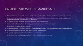 CARACTERÍSTICAS DEL ROMANTICISMO
• El Romanticismo es una reacción contra el espíritu racional y crítico de la Ilustración y el Clasicismo, y favorecía, ante todo:
• La conciencia del Yo como entidad autónoma y, frente a la universalidad de la razón dieciochesca, dotada de capacidades
variables e individuales como la fantasía y el sentimiento.
• La primacía del genio creador de un Universo propio, el poeta como demiurgo.
• Valoración de lo diferente frente a lo común, lo que lleva una fuerte tendencia nacionalista.
• El liberalismo frente al despotismo ilustrado.
• La originalidad frente a la tradición clasicista y la adecuación a los cánones. Cada hombre debe mostrar lo que le hace único.
• La creatividad frente a la imitación de lo antiguo hacia los dioses de Atenas.
• La nostalgia de paraísos perdidos (de la infancia o de una nación).
• La obra imperfecta, inacabada y abierta frente a la obra perfecta, concluida y cerrada.
 