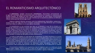 EL ROMANTICISMO ARQUITECTÓNICO
El historicismo, también denominado romanticismo, desarrollado principalmente en
el siglo XIX y principios del XX concentraba todos sus esfuerzos en recuperar la arquitectura de
tiempos pasados. Se trataba de imitar estilos arquitectónicos de otras épocas incorporándole
algunas características culturales de ese siglo mientras que la arquitectura ecléctica se dedicaba a
mezclar estilos para dar forma a algo nuevo.
Podemos destacar diversas corrientes como las neobizantinas, neomudéjar, neobarrocas...
aunque la que más auge tuvo fue la neogótica practicada en la Islas Británicas que se basaba,
como bien indica su nombre, en un nuevo gótico resucitado.
El romanticismo es una corriente que nace en la literatura, la que fija su mirada en el
período de civilización románico-cristiano de la Edad Media en Europa a manos de Chateaubriand
y Víctor Hugo en Francia los que alaban las catedrales y el Medioevo en sus obras, por su parte
Goethe en Alemania hacía lo mismo con el arquitecto de la catedral de Estrasburgo, Erwin von
Stainbach. Esta premisa literaria hace que se incremente el gusto estético hacia el estilo gótico y
con ello la arquitectura de la época gira hacia el regreso a esa corriente en sus obras, lo que le ha
valido también el nombre de Neo-gótico al estilo arquitectónico.
La vuelta al estilo gótico no está exenta de competidores, las ideas neoclásicas no mueren
del todo y mantienen una permanente lucha con el regreso del gótico puro, de la misma forma la
vuelta al medioevo en la arquitectura acude también en cierta forma a otros estilos pasados en su
afán por evitar cualquier forma de marco rígido de las obras, la corriente odia la norma inmóvil.
Esta característica de rebeldía contra las restricciones le da al romántico su característica principal,
el eclecticismo, es decir la utilización de diferentes estilos Neo-gótico, Neoclásico, Neo-
renacentista o Neo-románico de acuerdo a los fines, la situación etc. de la edificación en cuestión.
El movimiento romántico en la arquitectura nace en Inglaterra pero es en Alemania donde
logra la mayor acogida, mientras que por su parte en los países latinos lo que se hace al respecto
es muy poco y se limita en general a la restauración de castillos e iglesias medievales.
 