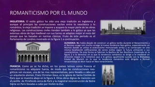 ROMANTICISMO POR EL MUNDO
INGLATERRA: El estilo gótico ha sido una vieja tradición en Inglaterra y
aunque al principio las construcciones vacilan entre lo neoclásico y lo
romántico, la vieja tradición se impone y acapara la mayor parte de las obras
religiosas. Las construcciones civiles tienden también a lo gótico ya que las
extensas obras de tipo medieval con sus torres se adaptan mejor al resto del
paisaje que las basadas en normas clásicas. Fruto de este período es el
Parlamento de Londres mostrado en la figura 1 a continuación.
ALEMANIA: No había dejado de construir un gótico tardío durante el Renacimiento y
el Barroco acoge con mucho arraigo la nueva tendencia Neo-gótica, especialmente en
Munich donde se utiliza el eclecticismo mencionado arriba y se construyen en una
misma localización edificaciones de varios estilos según la futura utilización y sus
características. De esta forma se fabrican la Basílica de San Bonifacio (mostrada en la
figura 2 a la derecha) en la que la tendencia romántica se dirige a lo medieval en
dirección mayor a lo románico que a lo gótico; igualmente sucede con la Biblioteca
Estatal de Munich en la que la tendencia romántica está dirigida a formas
renacentistas es decir hacia en Neo-renacimiento.
FRANCIA: Como ya se ha dicho, en los países latinos como Francia el
romanticismo no adquiere fuerza, de modo que las construcciones neo-
góticas son escasas, una de las mas representativas, pero llevada a cabo por
un arquitecto alemán, Franz Christian Gaus, es la Iglesia de Santa Clotilde de
París que se muestra abajo en la figura 4. Otras obras dignas de mención son
el castillo de Pirrefonds cerca de París y la magistral reconstrucción de Notre
Dame en París llevadas a cabo por Viollet-le-Duc
 