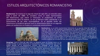 ESTILOS ARQUITECTÓNICOS ROMANCISTAS
Neobarroco: Se inserta en la segunda mitad del siglo XIX y se extendió sobre
todo a partir de 1880. Se considera como el estilo representativo
del Historicismo, que relevó al Clasicismo. El neobarroco se utilizó
especialmente para los teatros, ya que el Barroco había contribuido a un
florecimiento de las artes escenográficas. En el periodo tardío del
historicismo la tendencia general hacia el renacimiento entra en un segundo
plano y el neobarroco se emplea en numerosas construcciones.
Neobizantinas: es un estilo arquitectónico historicista de la segunda mitad del siglo XIX e
inicios del siglo XX. Fue empleado principalmente en edificios públicos, institucionales y
religiosos. Surgió en la década de 1840 en Europa Occidental y alcanzó su máximo desarrollo
en el último cuarto del siglo XIX en el Imperio ruso; una escuela neo-bizantina aislada siguió
activa en Yugoslavia entre la Primera Guerra Mundial y la Segunda Guerra Mundial. La
arquitectura neobizantinas integra elementos de la arquitectura bizantina —que tuvo su
primer desarrollo en Constantinopla y el Exarcado de Rávena, y, de un modo más general, en
el Imperio bizantino entre los siglos V y IX — junto con elementos ligados a la arquitectura
cristiano-medieval de la Europa del Este, principalmente de la Iglesia Ortodoxa.
Neogriego: Hacia el final del siglo XVIII, se despertó tanto en Europa como en los
Estados Unidos un gran interés por la arquitectura clásica. Inicialmente este interés
estaba basado en la arquitectura romana, sin embargo en la década de
180 la arquitectura estadounidense comenzó a deslizarse hacia un estilo inspirado en
mayor medida en la arquitectura de la Antigua Grecia. Numerosos factores explican
este cambio: la guerra de 1812 provocó en los Estados Unidos un menosprecio de todo
lo que podía recordar al Imperio británico, incluso en arquitectura. El modelo romano
llamado estilo federal, ya no era pues visto más como lo mejor y Grecia apareció como
la cuna de democracia.
 