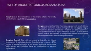 ESTILOS ARQUITECTÓNICOS ROMANCISTAS
Neogótico: es la denominación de un movimiento artístico historicista,
principalmente arquitectónico y decorativo.
Neoegipcio: es un estilo artístico historicista, especialmente arquitectónico,
que utiliza los elementos, motivos e imaginería del arte egipcio antiguo,
habitualmente de forma desvirtuada y mezclada con otros eclecticismo.
Aunque se habían realizado algunas referencias aisladas a los monumentos
egipcios desde el Renacimiento, el neoegipcio no comenzó a desarrollarse
con criterios similares al neoclasicismo greco-romano
Georgiana Colonial: Este estilo se empezó a desarrollar en Estados
Unidos antes de su independencia, sin embargo es, en torno a 1785,
cuando se popularizó, gracias a una versión autóctona, denominada
estilo federal, que evolucionó hacia un neoclasicismo de carácter
monumental
 