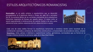 ESTILOS ARQUITECTÓNICOS ROMANCISTAS
Neomudéjar: es un estilo artístico y arquitectónico que se desarrolló
principalmente en la península ibérica a finales del siglo XIX y principios
del XX. Se enmarca dentro de las corrientes orientalistas de la arquitectura
historicista imperante en Europa por aquella época.1 El nuevo estilo se
asoció especialmente a construcciones de carácter festivo y de ocio, como
salones de fumar, casinos, estaciones de tren, plazas de toros o saunas
Cada uno de estos estilos forman la arquitectura romancista o románica dando como resultado de la
combinación razonada y armónica de elementos constructivos y ornamentales de procedencia latina, oriental
(bizantinos, sirios, persas e islámico) y septentrional (celtas, germánicos, normandos) que se formó en la
Europa cristiana durante los primeros siglos de la Baja Edad Media.
 