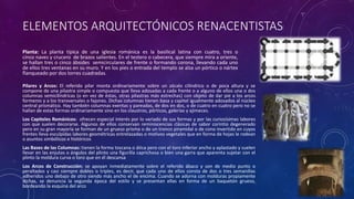 ELEMENTOS ARQUITECTÓNICOS RENACENTISTAS
Planta: La planta típica de una iglesia románica es la basilical latina con cuatro, tres o
cinco naves y crucero de brazos salientes. En el testero o cabecera, que siempre mira a oriente,
se hallan tres o cinco ábsides semicirculares de frente o formando corona, llevando cada uno
de ellos tres ventanas en su muro. Y en los pies o entrada del templo se alza un pórtico o nártex
flanqueado por dos torres cuadradas.
Pilares y Arcos: El referido pilar monta ordinariamente sobre un zócalo cilíndrico o de poca altura y se
compone de una pilastra simple o compuesta que lleva adosadas a cada frente o a alguno de ellos una o dos
columnas semicilíndricas (o en vez de éstas, otras pilastras más estrechas) con objeto de dar pie a los arcos
formeros y a los transversales o fajones. Dichas columnas tienen basa y capitel igualmente adosados al núcleo
central prismático. Hay también columnas exentas y pareadas, de dos en dos, o de cuatro en cuatro pero no se
hallan de estas formas ordinariamente sino en los claustros, pórticos, galerías y ajimeces.
Los Capiteles Románicos: ofrecen especial interés por lo variado de sus formas y por las curiosísimas labores
con que suelen decorarse. Algunos de ellos conservan reminiscencias clásicas de sabor corintio degenerado
pero en su gran mayoría se forman de un grueso prisma o de un tronco piramidal o de cono invertido en cuyos
frentes lleva esculpidas labores geométricas entrelazadas o motivos vegetales que en forma de hojas le rodean
o asuntos simbólicos e históricos
Las Bases de las Columnas: tienen la forma toscana o ática pero con el toro inferior ancho y aplastado y suelen
llevar en las enjutas o ángulos del plinto una figurilla caprichosa o bien una garra que aparenta sujetar con el
plinto la moldura curva o toro que en él descansa
Los Arcos de Construcción: se apoyan inmediatamente sobre el referido ábaco y son de medio punto o
peraltados y casi siempre dobles o triples, es decir, que cada uno de ellos consta de dos o tres semanillas
adheridos uno debajo de otro siendo más ancho el de encima. Cuando se adorna con molduras propiamente
dichas, se denuncia la segunda época del estilo y se presentan ellas en forma de un baquetón grueso,
bordeando la esquina del arco
 