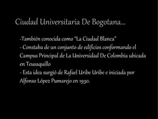Ciudad Universitaria De Bogotana…
 -También conocida como “La Ciudad Blanca”
 - Constaba de un conjunto de edificios conformando el
 Campus Principal de La Universidad De Colombia ubicada
 en Teusaquillo
 - Esta idea surgió de Rafael Uribe Uribe e iniciada por
 Alfonso López Pumarejo en 1930.
 