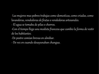 -Las mujeres mas pobres trabajas como domesticas, como criadas, como
lavanderas, vendedoras de frutas o vendedoras artesanales.
- El agua se tomaba de pilas o chorros.
-Con el tiempo llego una modista francesa que cambio la forma de vestir
de los habitantes.
-De postre comían brevas en almíbar.
- De vez en cuando desayunaban changua.
 