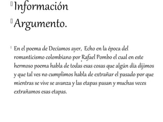 
  Información

  Argumento.

    En el poema de Decíamos ayer, Echo en la época del
    romanticismo colombiano por Rafael Pombo el cual en este
    hermoso poema habla de todas esas cosas que algún día dijimos
    y que tal ves no cumplimos habla de extrañar el pasado por que
    mientras se vive se avanza y las etapas pasan y muchas veces
    extrañamos esas etapas.
 