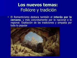 Los nuevos temas:   Folklore y tradición El Romanticismo destaca también el  interés por lo cercano , y más concretamente por lo nacional o lo regional. Exaltación de las tradiciones y simpatía por todo lo popular 