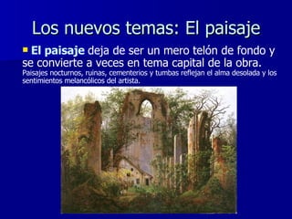Los nuevos temas: El paisaje El paisaje   deja de ser un mero telón de fondo y se convierte a veces en tema capital de la obra.  Paisajes nocturnos, ruinas,   cementerios y tumbas reflejan el alma desolada y los sentimientos melancólicos del artista. 