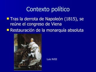Contexto político Tras la derrota de Napoleón (1815), se reúne el congreso de Viena Restauración de la monarquía absoluta Luis XVIII 