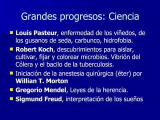 Louis Pasteur , enfermedad de los viñedos, de los gusanos de seda, carbunco, hidrofobia. Robert Koch , descubrimientos para aislar, cultivar, fijar y colorear microbios. Vibrión del Cólera y el bacilo de la tuberculosis.  Iniciación de la anestesia quirúrgica (éter) por  Willian T. Morton Gregorio Mendel , Leyes de la herencia. Sigmund Freud , interpretación de los sueños Grandes progresos: Ciencia 
